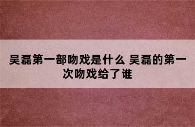 吴磊第一部吻戏是什么 吴磊的第一次吻戏给了谁